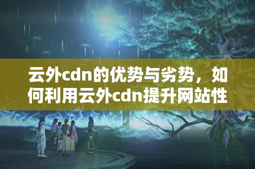 云外cdn的優(yōu)勢與劣勢，如何利用云外cdn提升網(wǎng)站性能