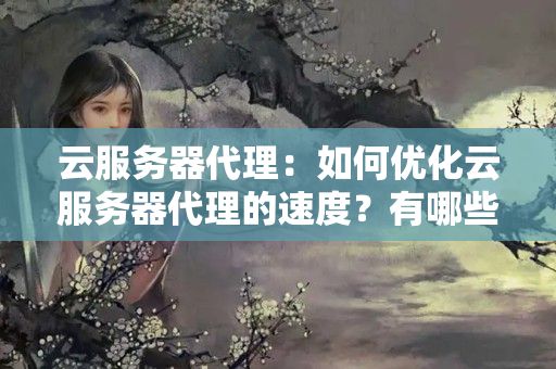 云服務器代理：如何優(yōu)化云服務器代理的速度？有哪些方法可以提高服務器運行效率？