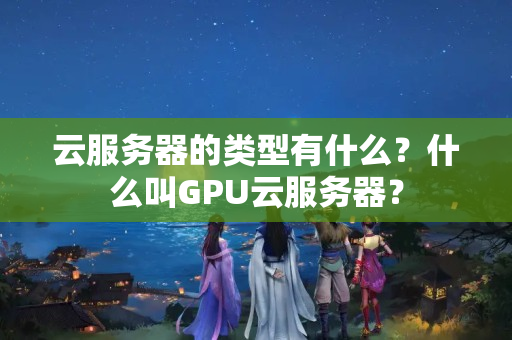 云服務(wù)器的類型有什么？什么叫GPU云服務(wù)器？