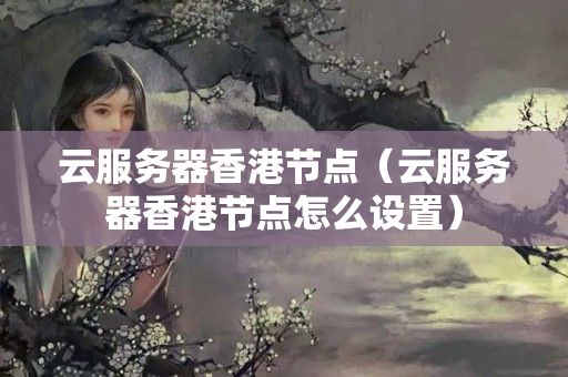 云服務(wù)器香港節(jié)點(diǎn)（云服務(wù)器香港節(jié)點(diǎn)怎么設(shè)置）