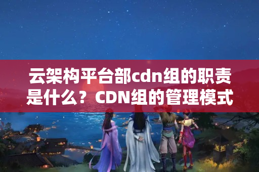 云架構(gòu)平臺部cdn組的職責是什么？CDN組的管理模式有哪些？