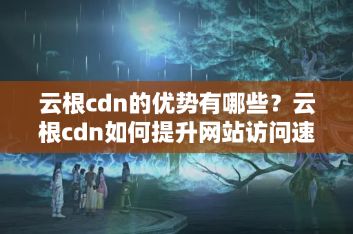 云根cdn的優(yōu)勢有哪些？云根cdn如何提升網(wǎng)站訪問速度？