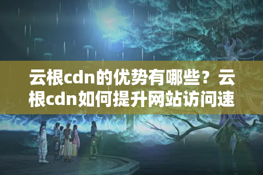 云根cdn的優(yōu)勢有哪些？云根cdn如何提升網(wǎng)站訪問速度？