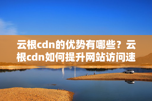 云根cdn的優(yōu)勢有哪些？云根cdn如何提升網(wǎng)站訪問速度？