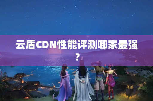 云盾CDN性能評測哪家最強？