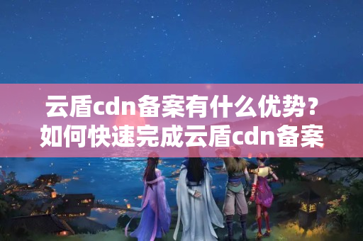 云盾cdn備案有什么優(yōu)勢？如何快速完成云盾cdn備案？