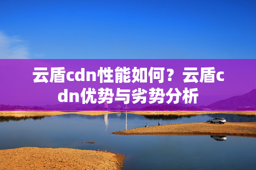 云盾cdn性能如何？云盾cdn優(yōu)勢與劣勢分析