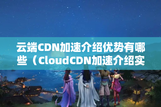 云端CDN加速介紹優(yōu)勢有哪些（CloudCDN加速介紹實(shí)施方法）