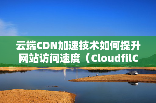 云端CDN加速技術如何提升網(wǎng)站訪問速度（CloudfilCDN技術優(yōu)勢分析）