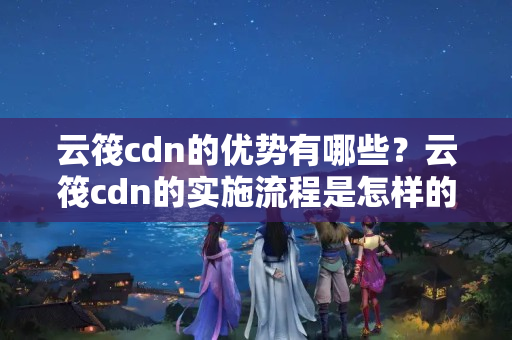 云筏cdn的優(yōu)勢有哪些？云筏cdn的實(shí)施流程是怎樣的？