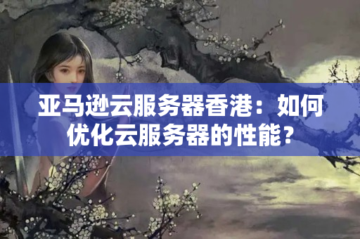 亞馬遜云服務(wù)器香港：如何優(yōu)化云服務(wù)器的性能？