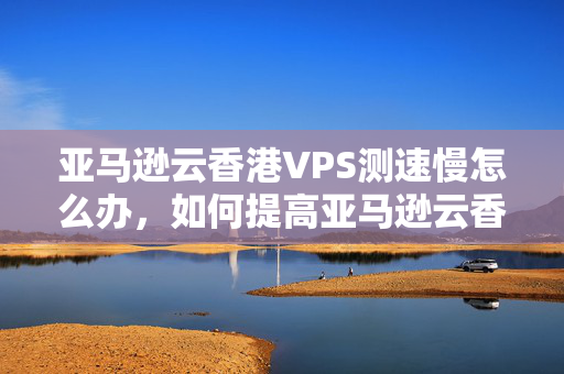 亞馬遜云香港VPS測速慢怎么辦，如何提高亞馬遜云香港VPS測速？