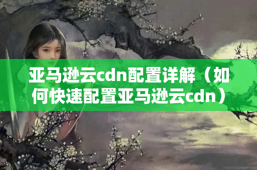 亞馬遜云cdn配置詳解（如何快速配置亞馬遜云cdn）