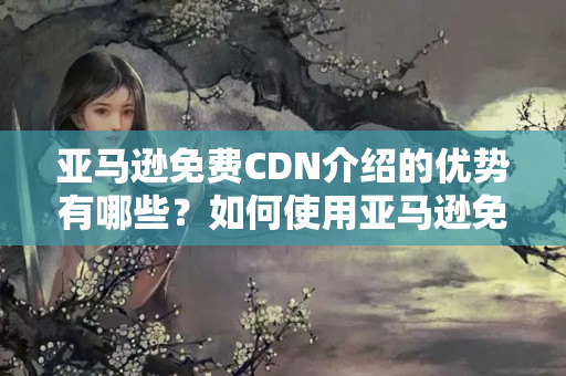 亞馬遜免費CDN介紹的優(yōu)勢有哪些？如何使用亞馬遜免費CDN？