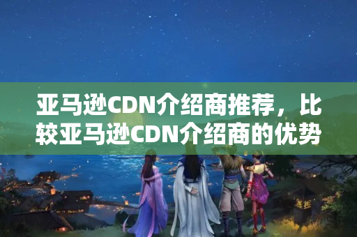 亞馬遜CDN介紹商推薦，比較亞馬遜CDN介紹商的優(yōu)勢