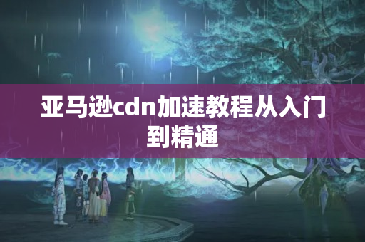 亞馬遜cdn加速教程從入門到精通