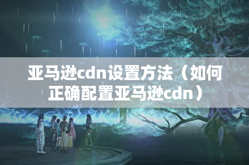 亞馬遜cdn設(shè)置方法（如何正確配置亞馬遜cdn）