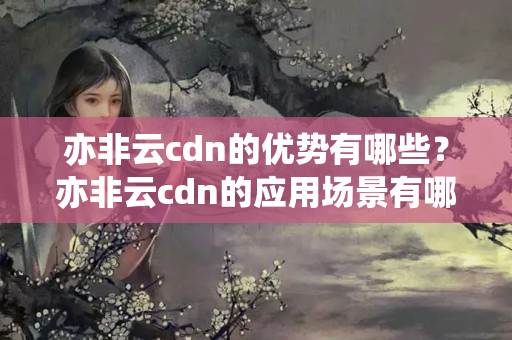 亦非云cdn的優(yōu)勢有哪些？亦非云cdn的應(yīng)用場景有哪些？