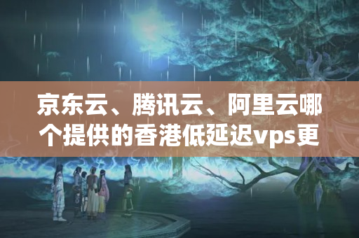 京東云、騰訊云、阿里云哪個(gè)提供的香港低延遲vps更好呢？