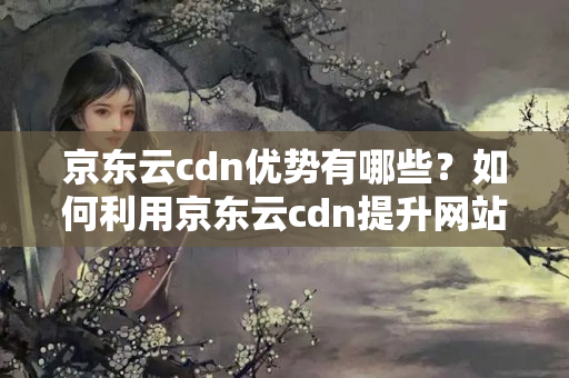 京東云cdn優(yōu)勢(shì)有哪些？如何利用京東云cdn提升網(wǎng)站性能？