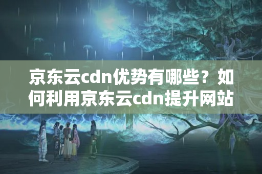 京東云cdn優(yōu)勢有哪些？如何利用京東云cdn提升網(wǎng)站性能？