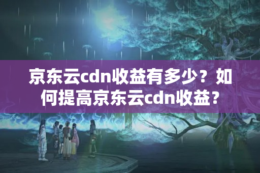 京東云cdn收益有多少？如何提高京東云cdn收益？