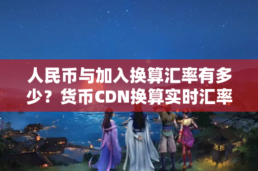 人民幣與加入換算匯率有多少？貨幣CDN換算實時匯率報價