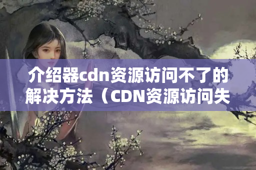 介紹器cdn資源訪問不了的解決方法（CDN資源訪問失敗的原因及解決方法）