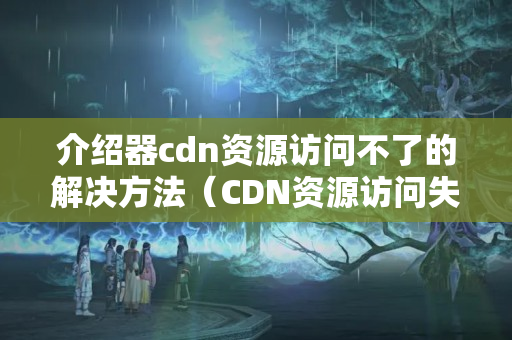 介紹器cdn資源訪問不了的解決方法（CDN資源訪問失敗的原因及解決方法）