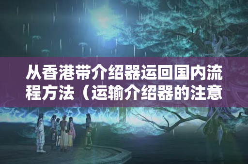 從香港帶介紹器運回國內流程方法（運輸介紹器的注意事項）