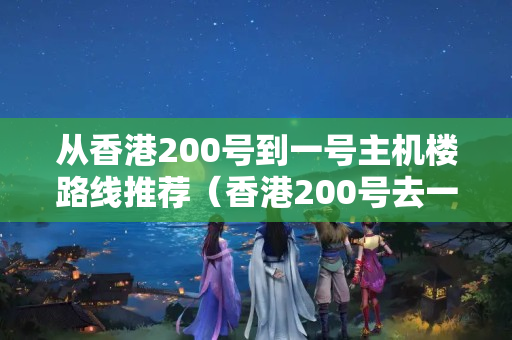 從香港200號到一號主機樓路線推薦（香港200號去一號主機樓出行攻略）