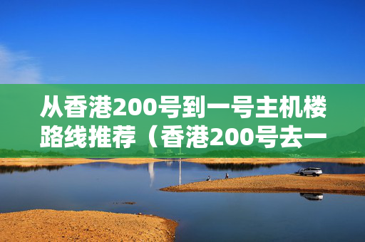 從香港200號到一號主機樓路線推薦（香港200號去一號主機樓出行攻略）