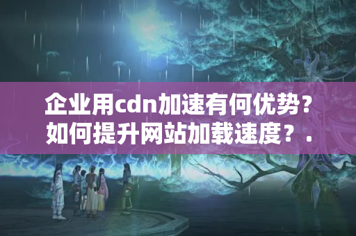 企業(yè)用cdn加速有何優(yōu)勢？如何提升網(wǎng)站加載速度？