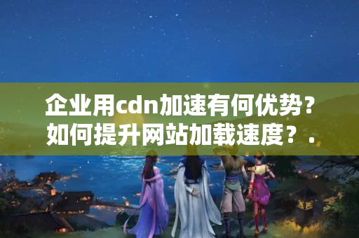 企業(yè)用cdn加速有何優(yōu)勢？如何提升網(wǎng)站加載速度？