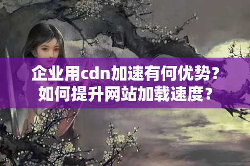 企業(yè)用cdn加速有何優(yōu)勢？如何提升網站加載速度？