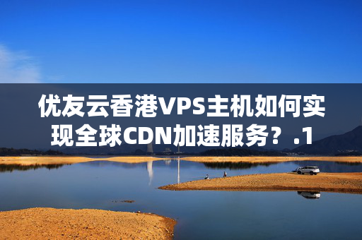 優(yōu)友云香港VPS主機(jī)如何實(shí)現(xiàn)全球CDN加速服務(wù)？