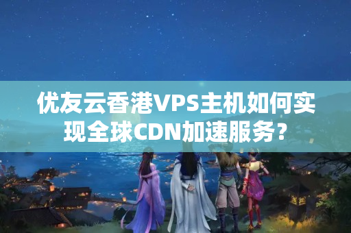 優(yōu)友云香港VPS主機(jī)如何實(shí)現(xiàn)全球CDN加速服務(wù)？