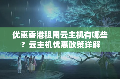 優(yōu)惠香港租用云主機有哪些？云主機優(yōu)惠政策詳解