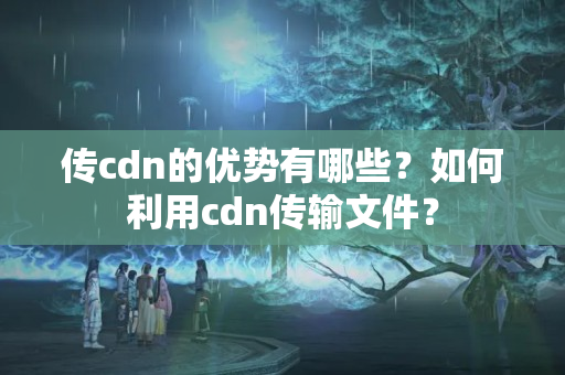 傳cdn的優(yōu)勢有哪些？如何利用cdn傳輸文件？