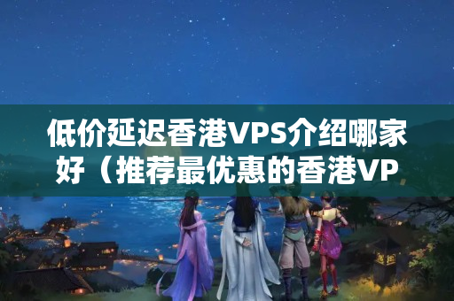 低價(jià)延遲香港VPS介紹哪家好（推薦最優(yōu)惠的香港VPS介紹）