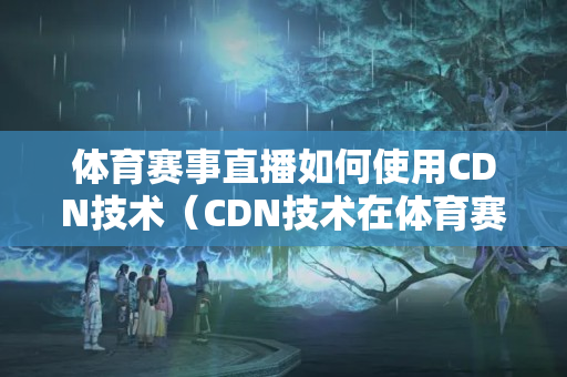 體育賽事直播如何使用CDN技術(shù)（CDN技術(shù)在體育賽事直播中的應用）