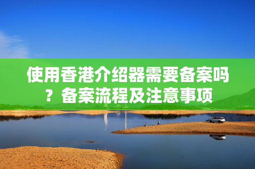 使用香港介紹器需要備案嗎？備案流程及注意事項