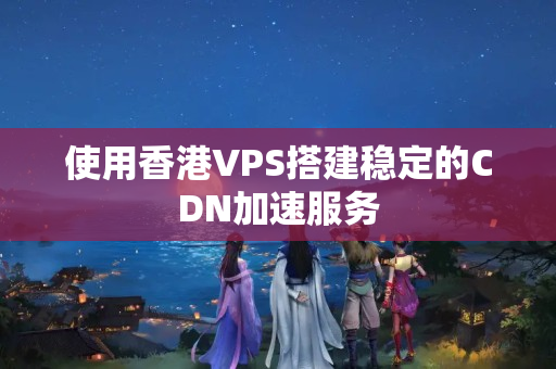 使用香港VPS搭建穩(wěn)定的CDN加速服務