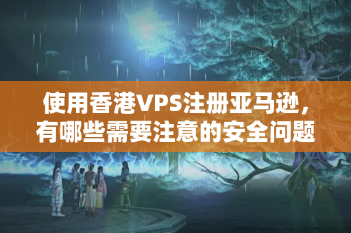 使用香港VPS注冊亞馬遜，有哪些需要注意的安全問題？