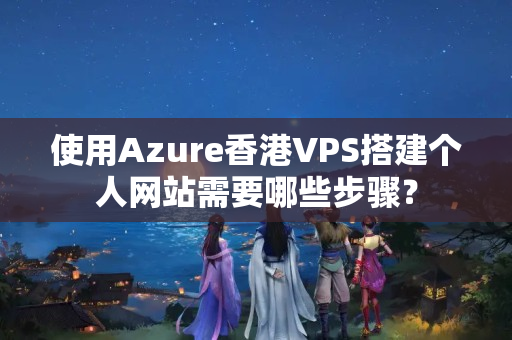 使用Azure香港VPS搭建個(gè)人網(wǎng)站需要哪些步驟？