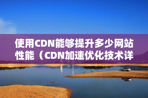 使用CDN能夠提升多少網(wǎng)站性能（CDN加速優(yōu)化技術(shù)詳細(xì)介紹）