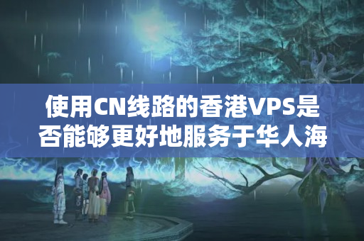 使用CN線路的香港VPS是否能夠更好地服務(wù)于華人海外用戶？