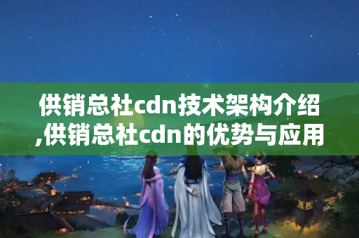 供銷總社cdn技術架構(gòu)介紹,供銷總社cdn的優(yōu)勢與應用