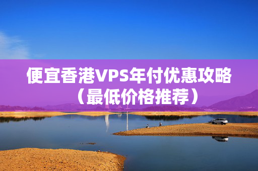 便宜香港VPS年付優(yōu)惠攻略（最低價格推薦）