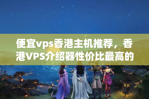 便宜vps香港主機(jī)推薦，香港VPS介紹器性價比最高的選擇